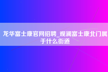 龙华富士康官网招聘_观澜富士康北门属于什么街道-第1张图片-观澜富士康官方直招