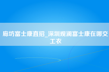 廊坊富士康直招_深圳观澜富士康在哪交工衣-第1张图片-观澜富士康官方直招