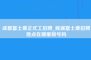 成都富士康正式工招聘_观澜富士康招聘地点在哪里呀号码-第1张图片-观澜富士康官方直招