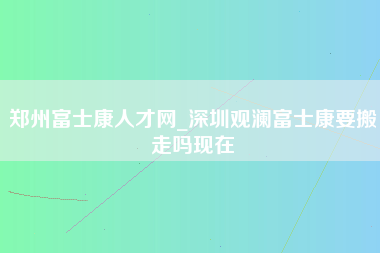 郑州富士康人才网_深圳观澜富士康要搬走吗现在-第1张图片-观澜富士康官方直招