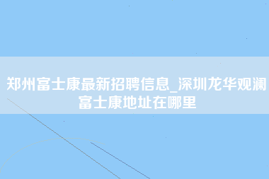 郑州富士康最新招聘信息_深圳龙华观澜富士康地址在哪里-第1张图片-观澜富士康官方直招