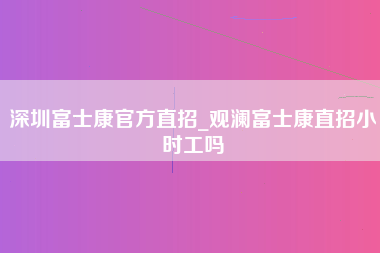 深圳富士康官方直招_观澜富士康直招小时工吗-第1张图片-观澜富士康官方直招