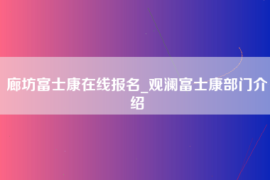 廊坊富士康在线报名_观澜富士康部门介绍-第1张图片-观澜富士康官方直招