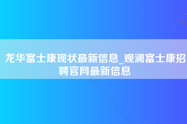 龙华富士康现状最新信息_观澜富士康招聘官网最新信息-第1张图片-观澜富士康官方直招