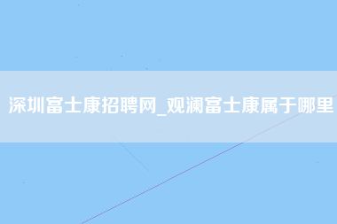 深圳富士康招聘网_观澜富士康属于哪里-第1张图片-观澜富士康官方直招