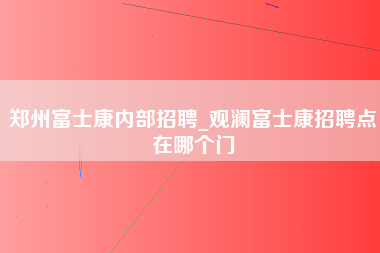 郑州富士康内部招聘_观澜富士康招聘点在哪个门-第1张图片-观澜富士康官方直招