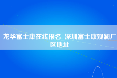 龙华富士康在线报名_深圳富士康观澜厂区地址-第1张图片-观澜富士康官方直招