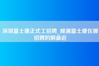 深圳富士康正式工招聘_观澜富士康在哪招聘的啊最近-第1张图片-观澜富士康官方直招