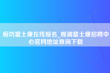 廊坊富士康在线报名_观澜富士康招聘中心官网地址查询下载-第1张图片-观澜富士康官方直招