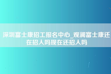 深圳富士康招工报名中心_观澜富士康还在招人吗现在还招人吗-第1张图片-观澜富士康官方直招