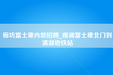 廊坊富士康内部招聘_观澜富士康北门到清湖地铁站-第1张图片-观澜富士康官方直招