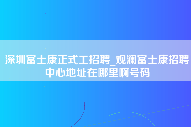 深圳富士康正式工招聘_观澜富士康招聘中心地址在哪里啊号码-第1张图片-观澜富士康官方直招