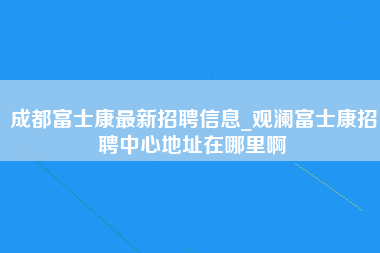 成都富士康最新招聘信息_观澜富士康招聘中心地址在哪里啊-第1张图片-观澜富士康官方直招