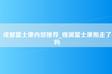 成都富士康内部推荐_观澜富士康搬走了吗-第1张图片-观澜富士康官方直招