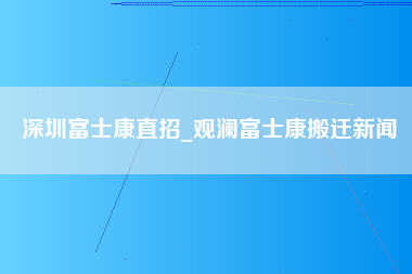 深圳富士康直招_观澜富士康搬迁新闻-第1张图片-观澜富士康官方直招