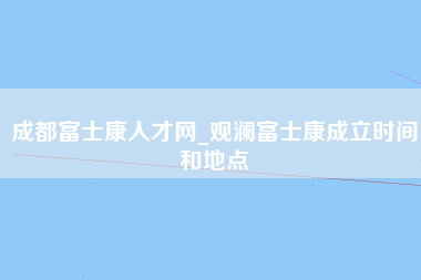 成都富士康人才网_观澜富士康成立时间和地点-第1张图片-观澜富士康官方直招