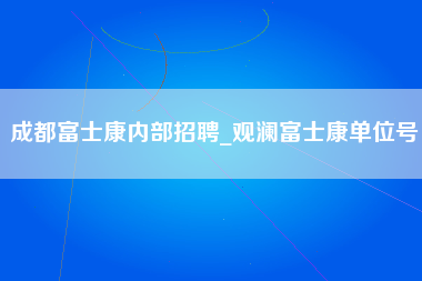 成都富士康内部招聘_观澜富士康单位号-第1张图片-观澜富士康官方直招