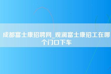 成都富士康招聘网_观澜富士康招工在哪个门口下车-第1张图片-观澜富士康官方直招