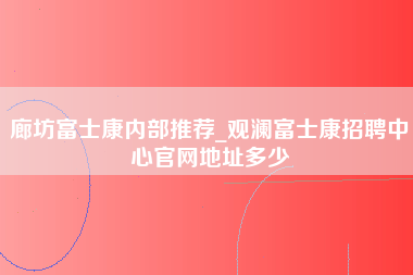 廊坊富士康内部推荐_观澜富士康招聘中心官网地址多少-第1张图片-观澜富士康官方直招