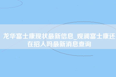 龙华富士康现状最新信息_观澜富士康还在招人吗最新消息查询-第1张图片-观澜富士康官方直招