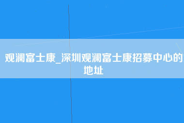 观澜富士康_深圳观澜富士康招募中心的地址-第1张图片-观澜富士康官方直招