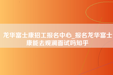 龙华富士康招工报名中心_报名龙华富士康能去观澜面试吗知乎-第1张图片-观澜富士康官方直招