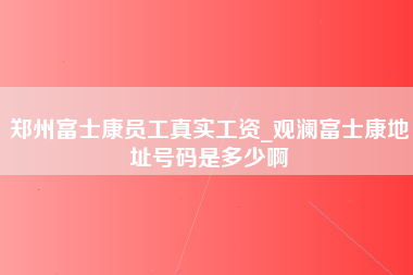 郑州富士康员工真实工资_观澜富士康地址号码是多少啊-第1张图片-观澜富士康官方直招