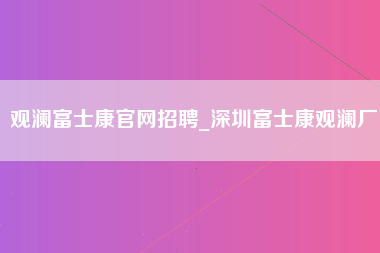 观澜富士康官网招聘_深圳富士康观澜厂-第1张图片-观澜富士康官方直招