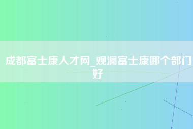 成都富士康人才网_观澜富士康哪个部门好-第1张图片-观澜富士康官方直招