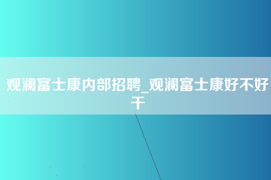 观澜富士康内部招聘_观澜富士康好不好干-第1张图片-观澜富士康官方直招