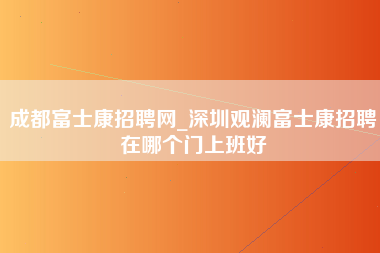 成都富士康招聘网_深圳观澜富士康招聘在哪个门上班好-第1张图片-观澜富士康官方直招