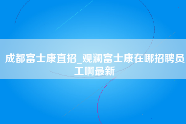 成都富士康直招_观澜富士康在哪招聘员工啊最新-第1张图片-观澜富士康官方直招