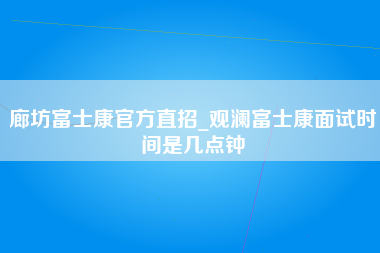 廊坊富士康官方直招_观澜富士康面试时间是几点钟-第1张图片-观澜富士康官方直招