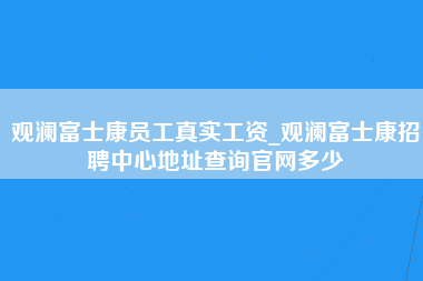 观澜富士康员工真实工资_观澜富士康招聘中心地址查询官网多少-第1张图片-观澜富士康官方直招