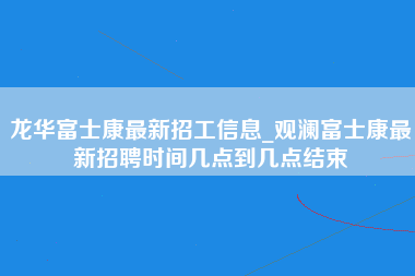 龙华富士康最新招工信息_观澜富士康最新招聘时间几点到几点结束-第1张图片-观澜富士康官方直招