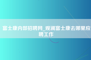 富士康内部招聘网_观澜富士康去哪里应聘工作-第1张图片-观澜富士康官方直招