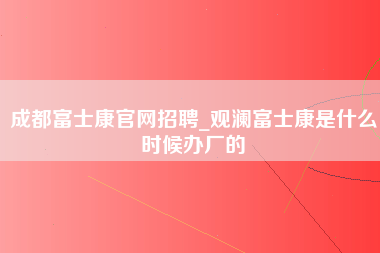 成都富士康官网招聘_观澜富士康是什么时候办厂的-第1张图片-观澜富士康官方直招