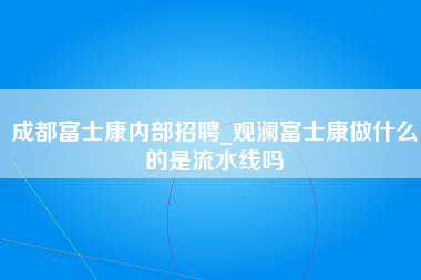 成都富士康内部招聘_观澜富士康做什么的是流水线吗-第1张图片-观澜富士康官方直招