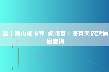 富士康内部推荐_观澜富士康官网招聘信息查询-第1张图片-观澜富士康官方直招