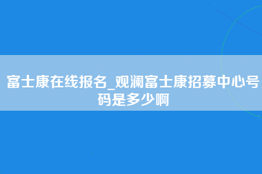 富士康在线报名_观澜富士康招募中心号码是多少啊-第1张图片-观澜富士康官方直招