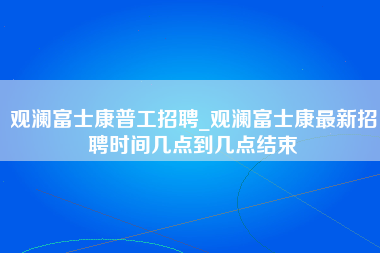 观澜富士康普工招聘_观澜富士康最新招聘时间几点到几点结束-第1张图片-观澜富士康官方直招