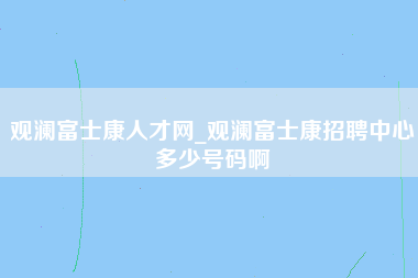 观澜富士康人才网_观澜富士康招聘中心多少号码啊-第1张图片-观澜富士康官方直招