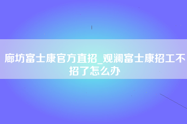 廊坊富士康官方直招_观澜富士康招工不招了怎么办-第1张图片-观澜富士康官方直招