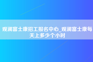 观澜富士康招工报名中心_观澜富士康每天上多少个小时-第1张图片-观澜富士康官方直招