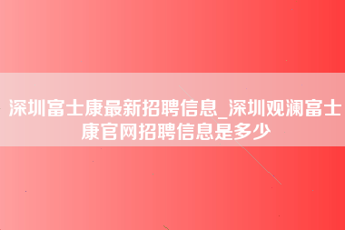 深圳富士康最新招聘信息_深圳观澜富士康官网招聘信息是多少-第1张图片-观澜富士康官方直招