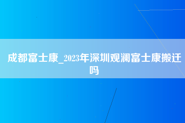 成都富士康_2023年深圳观澜富士康搬迁吗-第1张图片-观澜富士康官方直招