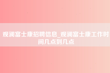 观澜富士康招聘信息_观澜富士康工作时间几点到几点-第1张图片-观澜富士康官方直招