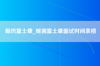 廊坊富士康_观澜富士康面试时间表格-第1张图片-观澜富士康官方直招