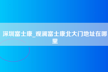 深圳富士康_观澜富士康北大门地址在哪里-第1张图片-观澜富士康官方直招