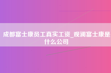 成都富士康员工真实工资_观澜富士康是什么公司-第1张图片-观澜富士康官方直招